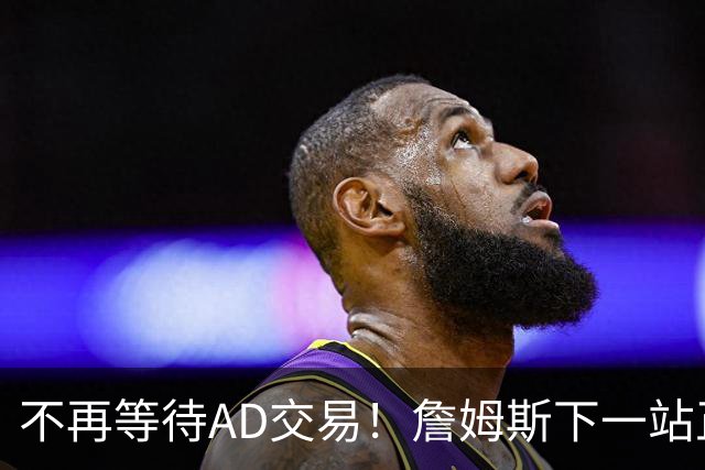 不再等待AD交易！詹姆斯下一站正式圈定5队，最终决定只看3大条件
