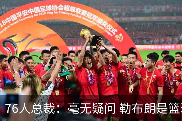 76人总裁：毫无疑问 勒布朗是篮球历史上最伟大的球员之一